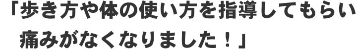 「歩き方や体の使い方を指導してもらい痛みがなくなりました！」