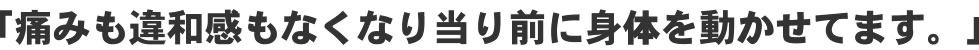 「痛みも違和感もなくなり当たり前に身体を動かせてます！」