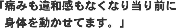 「痛みも違和感もなくなり当たり前に身体を動かせてます！」