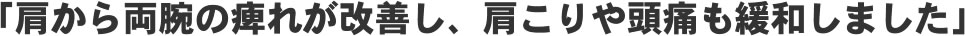 「肩から両腕の痺れが改善し、肩こりや頭痛も緩和しました！」