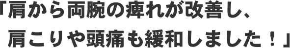 「肩から両腕の痺れが改善し、肩こりや頭痛も緩和しました！」
