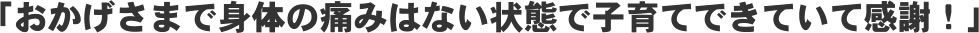 「おかげさまで身体の痛みはない状態で子育てできていて感謝！」