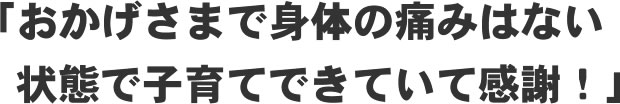 「おかげさまで身体の痛みはない状態で子育てできていて感謝！」