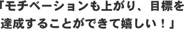 「モチベーションも上がり、目標を達成することができて嬉しい！」