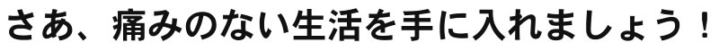 さあ、痛みのない生活を手に入れましょう！