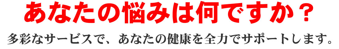 あなたの悩みは何ですか？多彩なサービスで、あなたの健康を全力でサポートします。