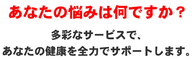 あなたの悩みは何ですか？多彩なサービスで、あなたの健康を全力でサポートします。